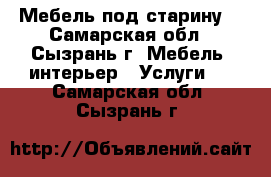 Мебель под старину  - Самарская обл., Сызрань г. Мебель, интерьер » Услуги   . Самарская обл.,Сызрань г.